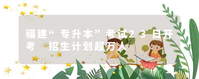 福建“专升本”考试23日开考 招生计划超万人