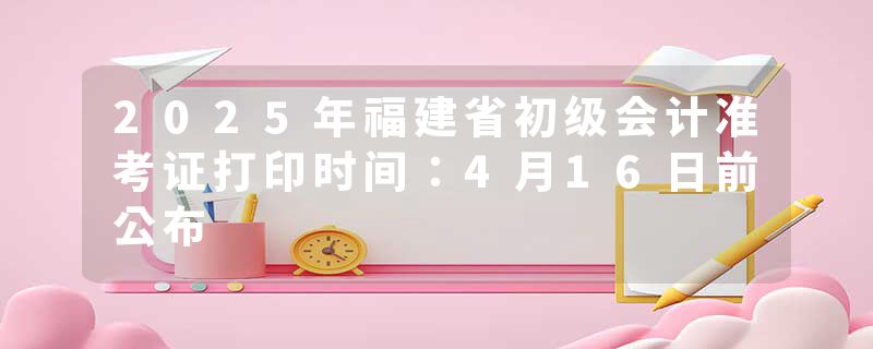 2025年福建省初级会计准考证打印时间：4月16日前公布