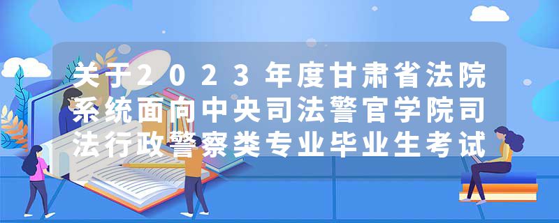 关于2023年度甘肃省法院系统面向中央司法警官学院司法行政警察类专业毕业生考试录用公务员（人民警察）拟录用人员公示