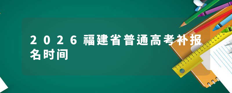 2026福建省普通高考补报名时间