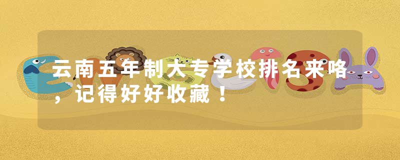 云南五年制大专学校排名来咯，记得好好收藏！