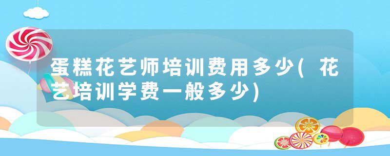 蛋糕花艺师培训费用多少(花艺培训学费一般多少)