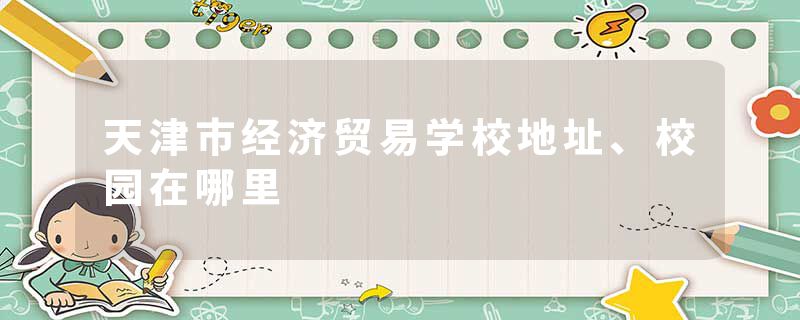 天津市经济贸易学校地址、校园在哪里