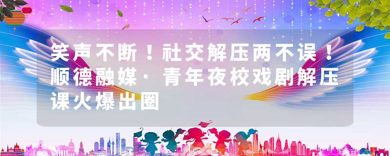 笑声不断！社交解压两不误！顺德融媒·青年夜校戏剧解压课火爆出圈