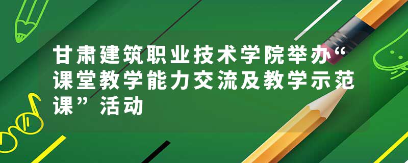 甘肃建筑职业技术学院举办“课堂教学能力交流及教学示范课”活动