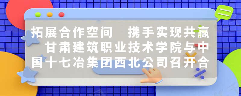 拓展合作空间 携手实现共赢 甘肃建筑职业技术学院与中国十七冶集团西北公司召开合作座谈交流会