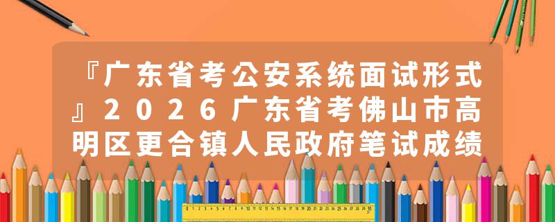 『广东省考公安系统面试形式』2026广东省考佛山市高明区更合镇人民政府笔试成绩查询时间+官网入口