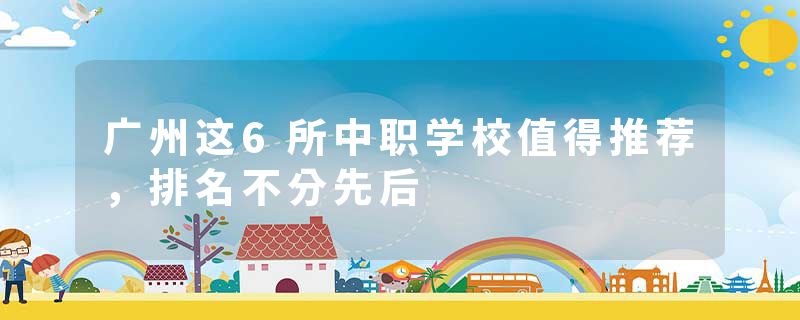 广州这6所中职学校值得推荐，排名不分先后
