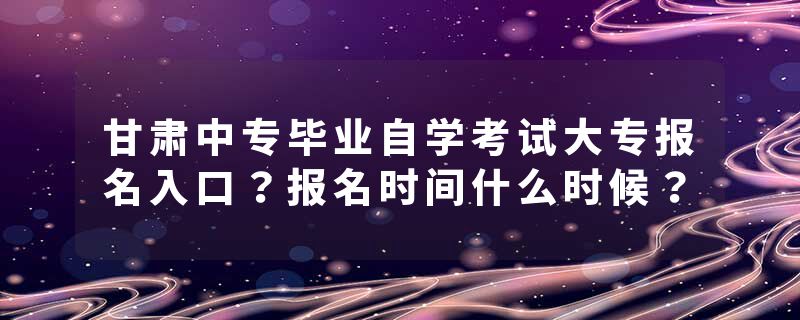 甘肃中专毕业自学考试大专报名入口？报名时间什么时候？