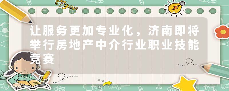 让服务更加专业化，济南即将举行房地产中介行业职业技能竞赛