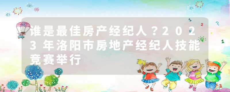 谁是最佳房产经纪人？2023年洛阳市房地产经纪人技能竞赛举行