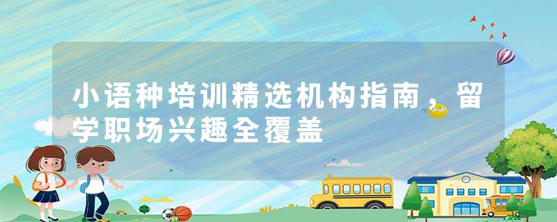 小语种培训精选机构指南，留学职场兴趣全覆盖