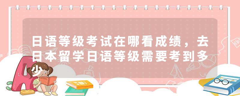 日语等级考试在哪看成绩，去日本留学日语等级需要考到多少