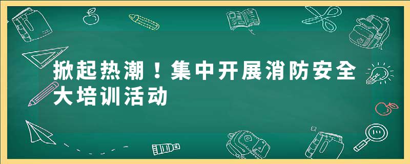 掀起热潮！集中开展消防安全大培训活动