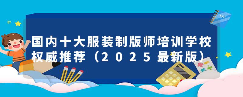 国内十大服装制版师培训学校权威推荐（2025最新版）