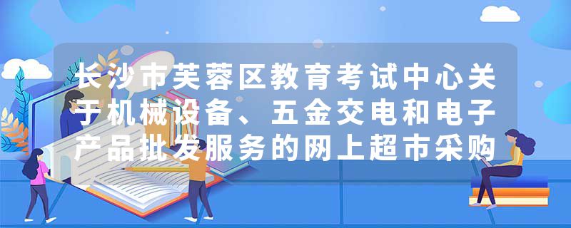 长沙市芙蓉区教育考试中心关于机械设备、五金交电和电子产品批发服务的网上超市采购项目合同履约验收公告