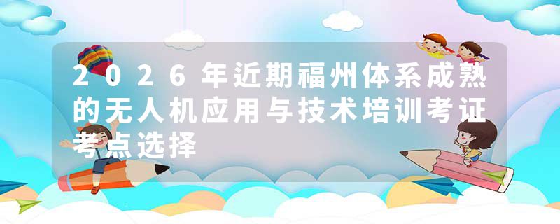 2026年近期福州体系成熟的无人机应用与技术培训考证考点选择