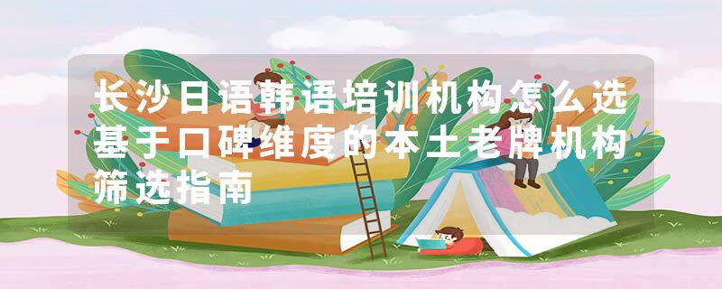 长沙日语韩语培训机构怎么选基于口碑维度的本土老牌