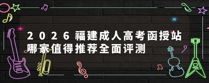 2026福建成人高考函授站哪家值得推荐全面评测