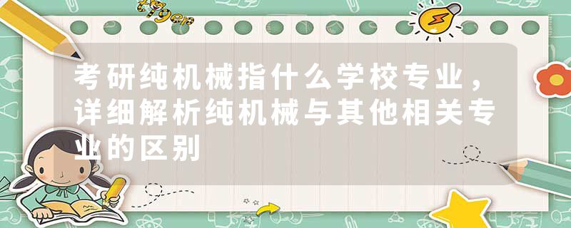 考研纯机械指什么学校专业，详细解析纯机械与其他相关专业的区别