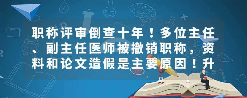 职称评审倒查十年！多位主任、副主任医师被撤销职称，资料和论文造假是主要原因！升职不再靠科研，分赛道竞争帮助医生回归看病角色！