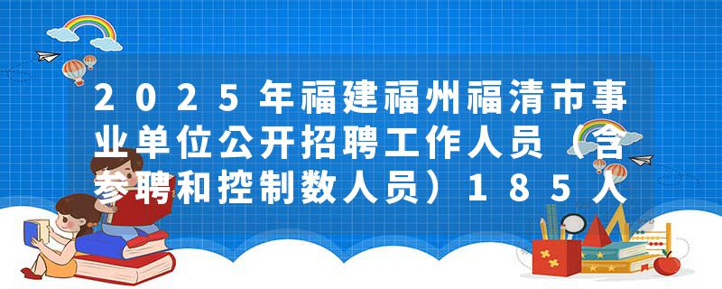 2025年福建福州福清市事业单位公开招聘工作人员（含参聘和控制数人员）185人公告