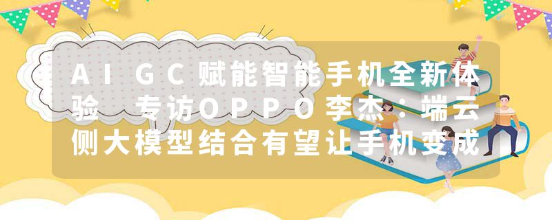 AIGC赋能智能手机全新体验 专访OPPO李杰：端云侧大模型结合有望让手机变成个人超级助理
