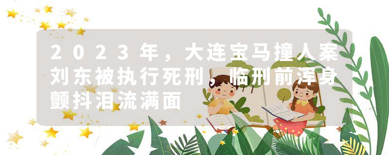 2023年,大连宝马撞人案刘东被执行死刑,临刑前浑身颤抖