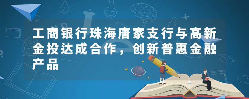工商银行珠海唐家支行与高新金投达成合作，创新普惠金融产品