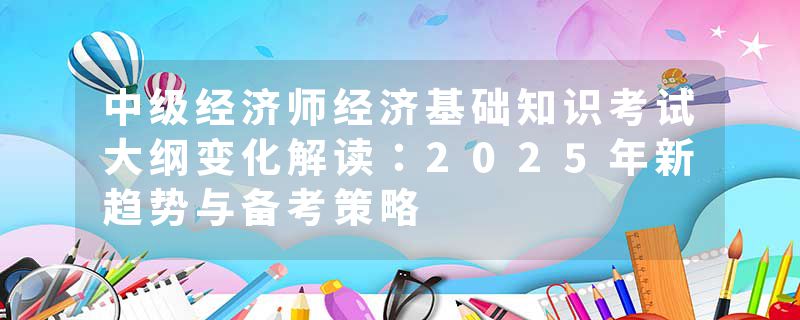 中级经济师经济基础知识考试大纲变化解读：2025年新趋势与备考策略