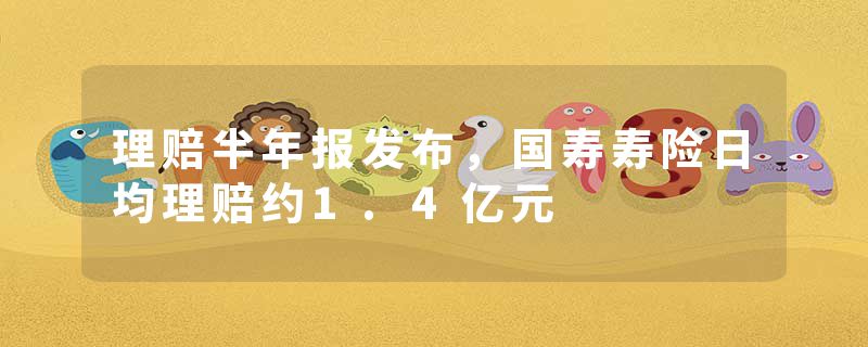 理赔半年报发布，国寿寿险日均理赔约1.4亿元