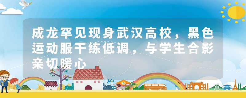成龙罕见现身武汉高校，黑色运动服干练低调，与学生合影亲切暖心