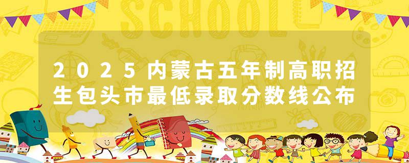 2025内蒙古五年制高职招生包头市最低录取分数线公布