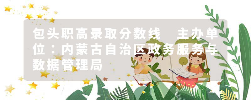 包头职高录取分数线 主办单位：内蒙古自治区政务服务与数据管理局