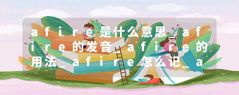afire是什么意思_afire的发音_afire的用法_afire怎么记_afire翻译
