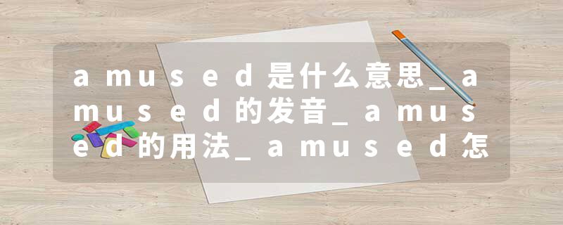 amused是什么意思_amused的发音_amused的用法_amused怎么记_amused翻译
