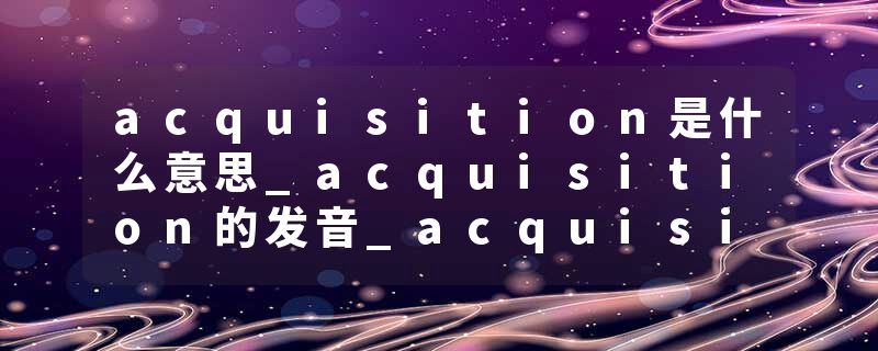 acquisition是什么意思_acquisition的发音_acquisition的用法_acquisition怎么记_acquisition翻译