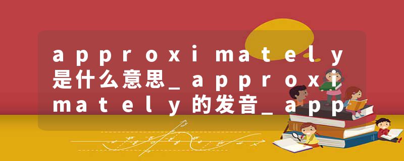 approximately是什么意思_approximately的发音_approximately的用法_approximately怎么记_approximately翻译