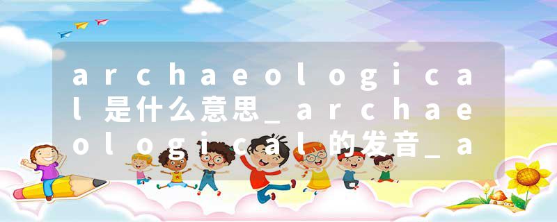archaeological是什么意思_archaeological的发音_archaeological的用法_archaeological怎么记_archaeological翻译