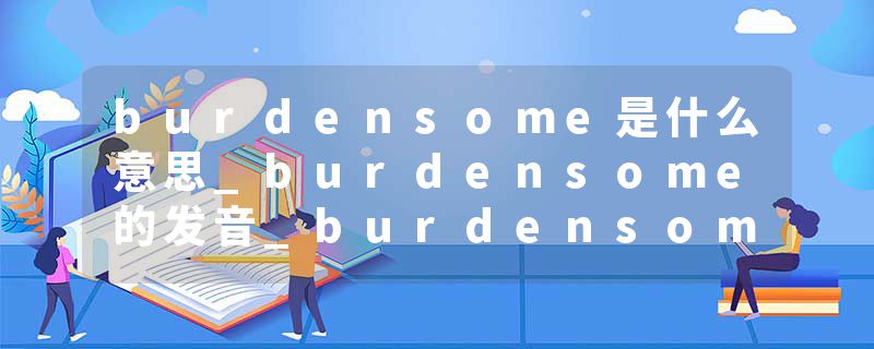 burdensome是什么意思_burdensome的发音_burdensome的用法_burdensome怎么记_burdensome翻译