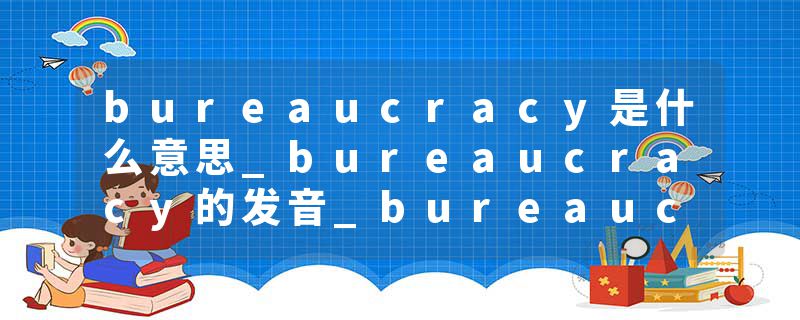 bureaucracy是什么意思_bureaucracy的发音_bureaucracy的用法_bureaucracy怎么记_bureaucracy翻译