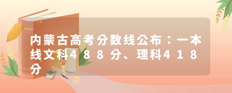 内蒙古高考分数线公布：一本线文科488分、理科418分