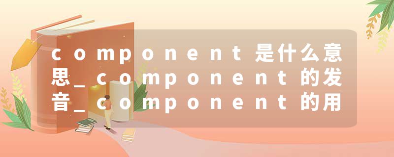 component是什么意思_component的发音_component的用法_component怎么记_component翻译