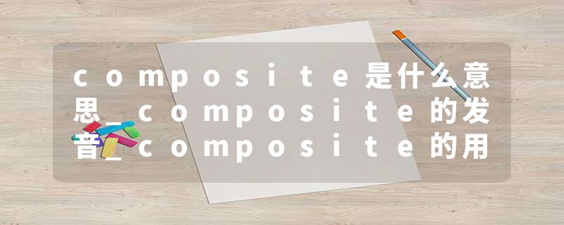 composite是什么意思_composite的发音_composite的用法_composite怎么记_composite翻译
