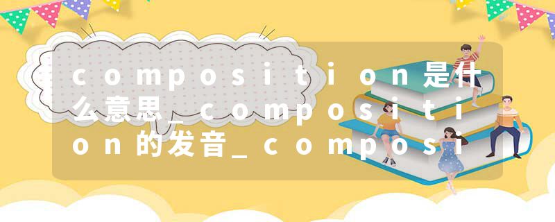 composition是什么意思_composition的发音_composition的用法_composition怎么记_composition翻译