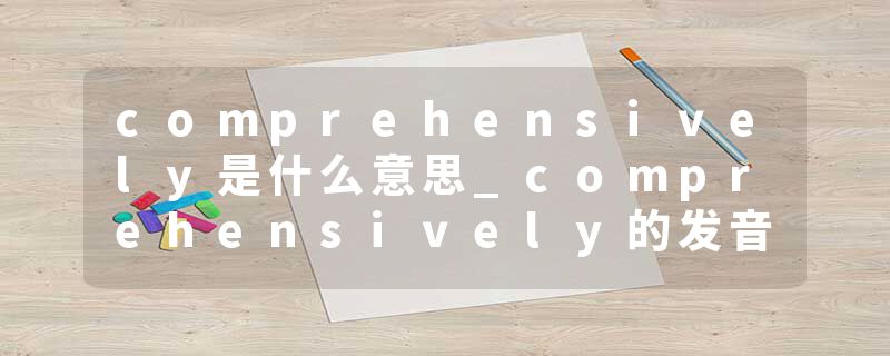 comprehensively是什么意思_comprehensively的发音_comprehensively的用法_comprehensively怎么记_comprehensively翻译