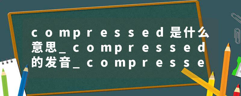 compressed是什么意思_compressed的发音_compressed的用法_compressed怎么记_compressed翻译