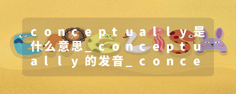 conceptually是什么意思_conceptually的发音_conceptually的用法_conceptually怎么记_conceptually翻译