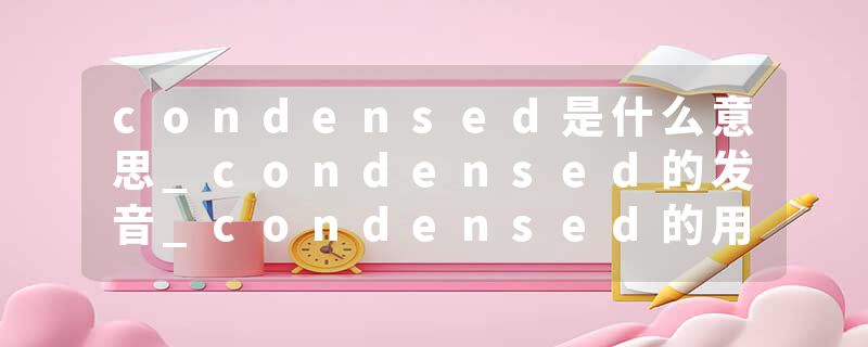 condensed是什么意思_condensed的发音_condensed的用法_condensed怎么记_condensed翻译
