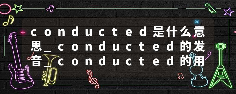 conducted是什么意思_conducted的发音_conducted的用法_conducted怎么记_conducted翻译